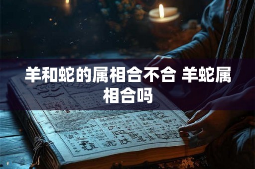 羊和蛇的属相合不合 羊蛇属相合吗