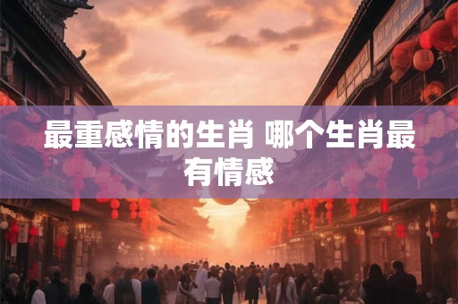 最重感情的生肖 哪个生肖最有情感 最重感情的生肖 哪个生肖最有情感