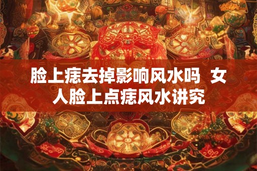脸上痣去掉影响风水吗 女人脸上点痣风水讲究 脸上痣去掉影响风水吗 女人脸上点痣风水讲究