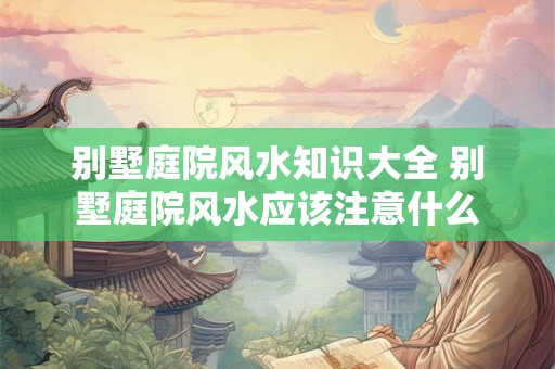 别墅庭院风水知识大全 别墅庭院风水应该注意什么