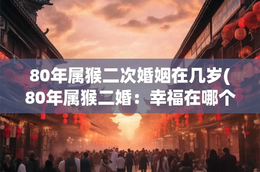 80年属猴二次婚姻在几岁(80年属猴二婚：幸福在哪个年龄段才开始？)