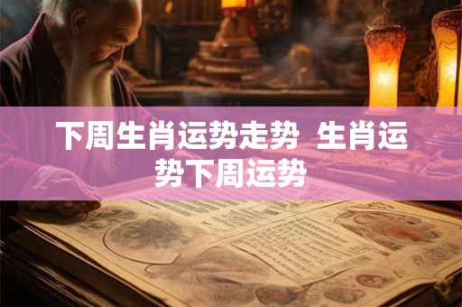 下周生肖运势走势  生肖运势下周运势