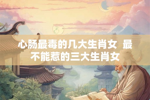 心肠最毒的几大生肖女  最不能惹的三大生肖女