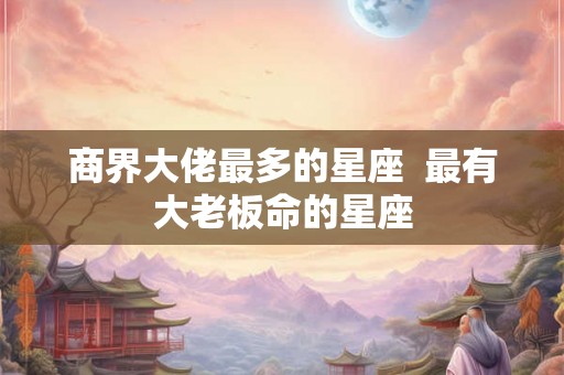 商界大佬最多的星座 最有大老板命的星座 商界大佬最多的星座 最有大老板命的星座
