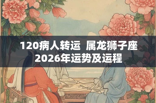 120病人转运 属龙狮子座2026年运势及运程 120病人转运 属龙狮子座2026年运势及运程