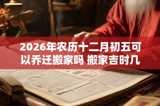 2026年农历十二月初五可以乔迁搬家吗 搬家吉时几点 2026年农历十二月初五可以乔迁搬家吗 搬家吉时几点
