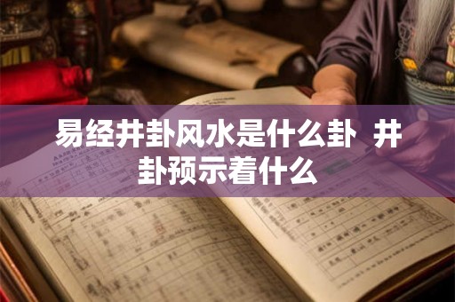 易经井卦风水是什么卦  井卦预示着什么