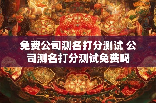 免费公司测名打分测试 公司测名打分测试免费吗 免费公司测名打分测试 公司测名打分测试免费吗