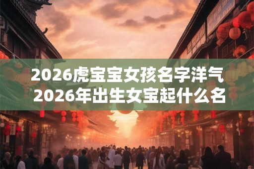 2026虎宝宝女孩名字洋气 2026年出生女宝起什么名字好