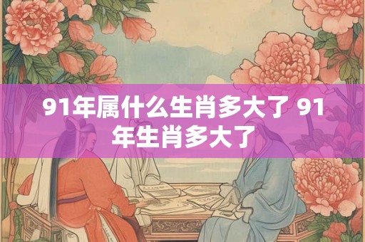 91年属什么生肖多大了 91年生肖多大了