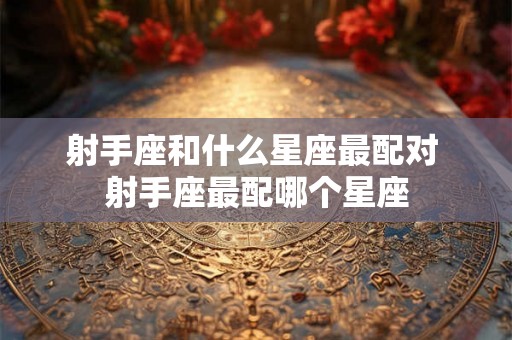 射手座和什么星座最配对 射手座最配哪个星座 射手座和什么星座最配对 射手座最配哪个星座