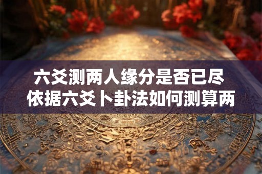 六爻测两人缘分是否已尽 依据六爻卜卦法如何测算两人是否已经不合适缘分已经到尽头