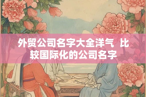 外贸公司名字大全洋气 比较国际化的公司名字 外贸公司名字大全洋气 比较国际化的公司名字