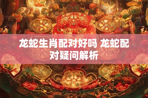 龙蛇生肖配对好吗 龙蛇配对疑问解析