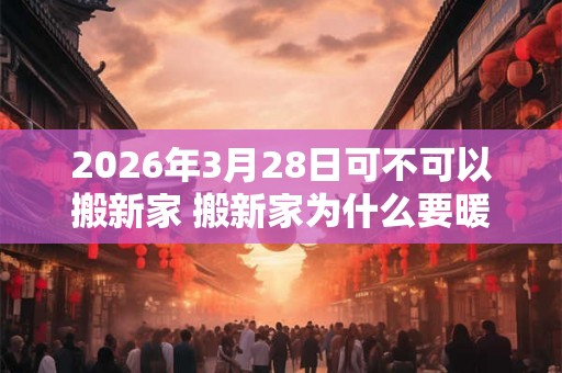 2026年3月28日可不可以搬新家 搬新家为什么要暖房 2026年3月28日可不可以搬新家 搬新家为什么要暖房
