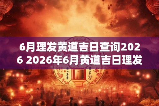 6月理发黄道吉日查询2026 2026年6月黄道吉日理发是哪些日期 6月理发黄道吉日查询2026 2026年6月黄道吉日理发是哪些日期