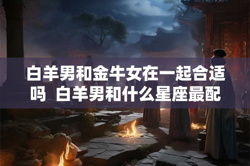 白羊男和金牛女在一起合适吗  白羊男和什么星座最配