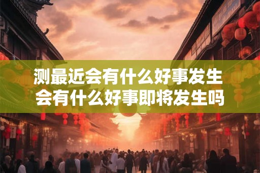 测最近会有什么好事发生 会有什么好事即将发生吗