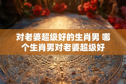 对老婆超级好的生肖男 哪个生肖男对老婆超级好