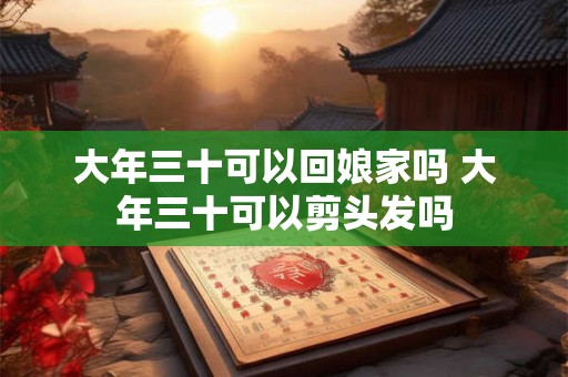 大年三十可以回娘家吗 大年三十可以剪头发吗 大年三十可以回娘家吗 大年三十可以剪头发吗