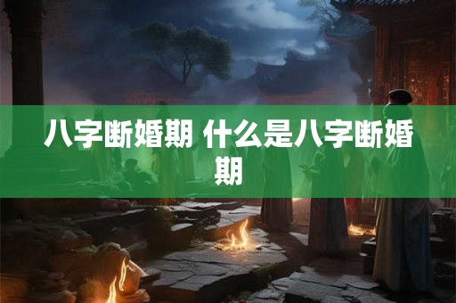 八字断婚期 什么是八字断婚期