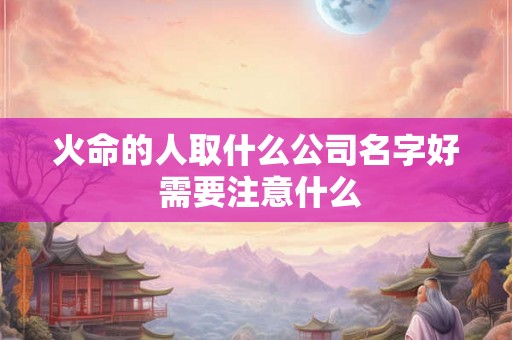 火命的人取什么公司名字好 需要注意什么 火命的人取什么公司名字好 需要注意什么
