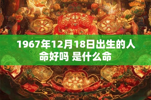 1967年12月18日出生的人命好吗 是什么命