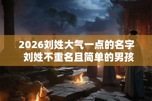 2026刘姓大气一点的名字 刘姓不重名且简单的男孩名字 2026刘姓大气一点的名字 刘姓不重名且简单的男孩名字