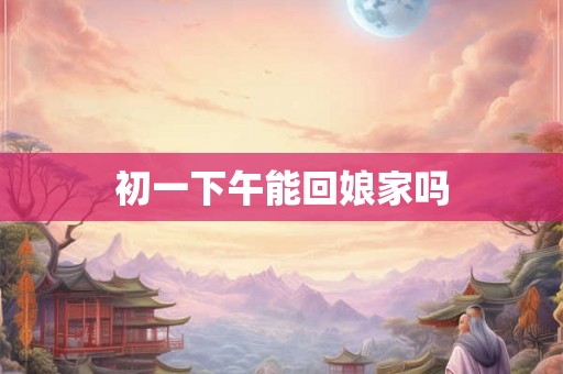 初一下午能回娘家吗