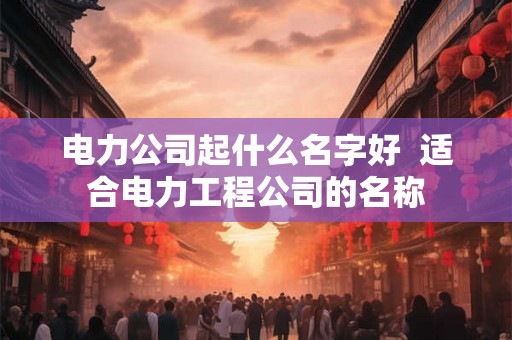 电力公司起什么名字好 适合电力工程公司的名称 电力公司起什么名字好 适合电力工程公司的名称