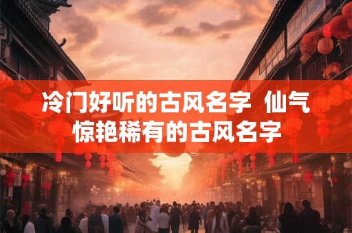 冷门好听的古风名字 仙气惊艳稀有的古风名字 冷门好听的古风名字 仙气惊艳稀有的古风名字