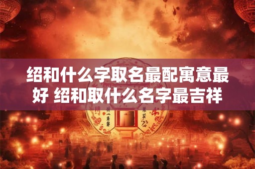 绍和什么字取名最配寓意最好 绍和取什么名字最吉祥
