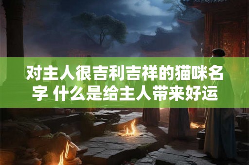对主人很吉利吉祥的猫咪名字 什么是给主人带来好运的猫咪名字 对主人很吉利吉祥的猫咪名字 什么是给主人带来好运的猫咪名字