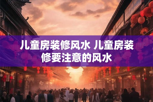 儿童房装修风水 儿童房装修要注意的风水 儿童房装修风水 儿童房装修要注意的风水