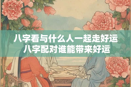 八字看与什么人一起走好运 八字配对谁能带来好运