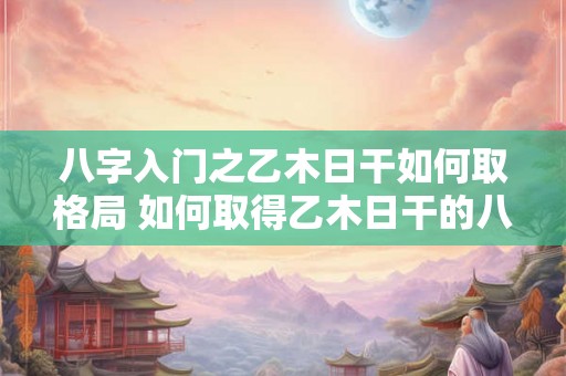 八字入门之乙木日干如何取格局 如何取得乙木日干的八字格局