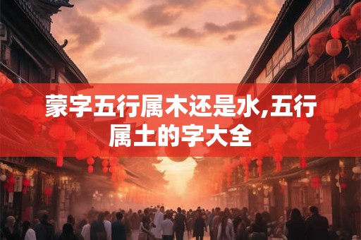 蒙字五行属木还是水,五行属土的字大全 蒙字五行属木还是水,五行属土的字大全