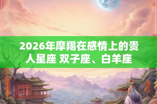 2026年摩羯在感情上的贵人星座 双子座、白羊座