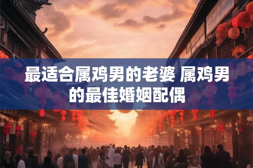 最适合属鸡男的老婆 属鸡男的最佳婚姻配偶