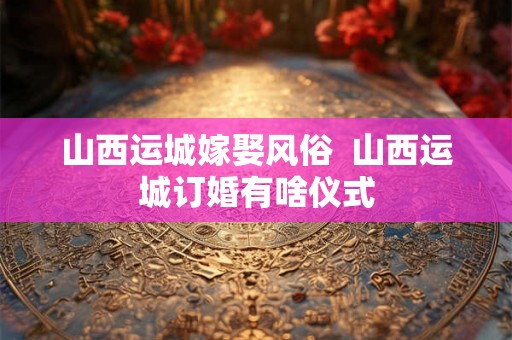 山西运城嫁娶风俗  山西运城订婚有啥仪式