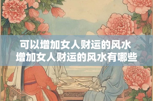 可以增加女人财运的风水 增加女人财运的风水有哪些