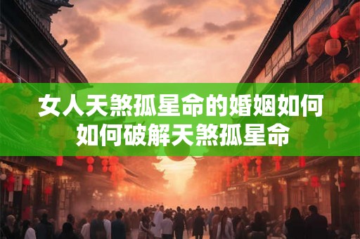 女人天煞孤星命的婚姻如何 如何破解天煞孤星命 女人天煞孤星命的婚姻如何 如何破解天煞孤星命