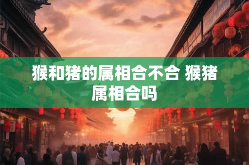 猴和猪的属相合不合 猴猪属相合吗
