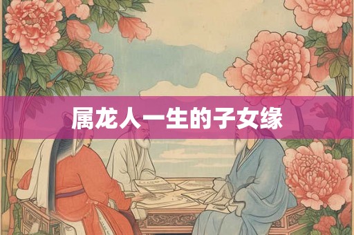 属龙人一生的子女缘 属龙人一生的子女缘