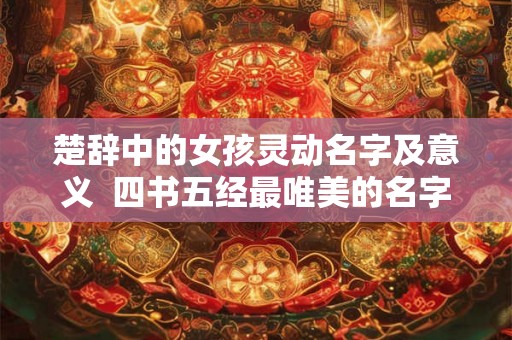 楚辞中的女孩灵动名字及意义 四书五经最唯美的名字 楚辞中的女孩灵动名字及意义 四书五经最唯美的名字