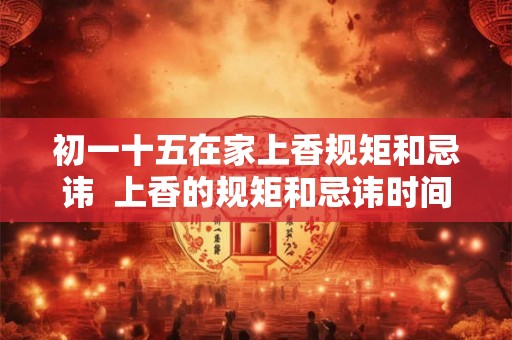 初一十五在家上香规矩和忌讳  上香的规矩和忌讳时间
