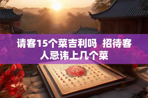 请客15个菜吉利吗 招待客人忌讳上几个菜 请客15个菜吉利吗 招待客人忌讳上几个菜