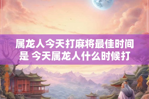 属龙人今天打麻将最佳时间是 今天属龙人什么时候打麻将最佳 属龙人今天打麻将最佳时间是 今天属龙人什么时候打麻将最佳