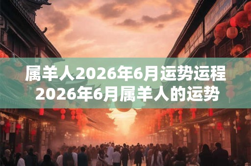 属羊人2026年6月运势运程 2026年6月属羊人的运势如何