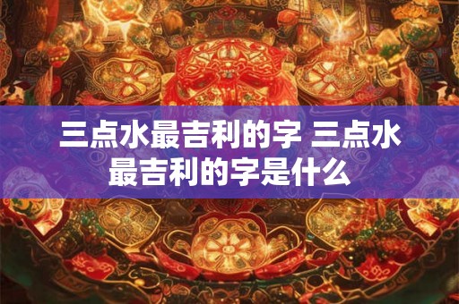 三点水最吉利的字 三点水最吉利的字是什么 三点水最吉利的字 三点水最吉利的字是什么